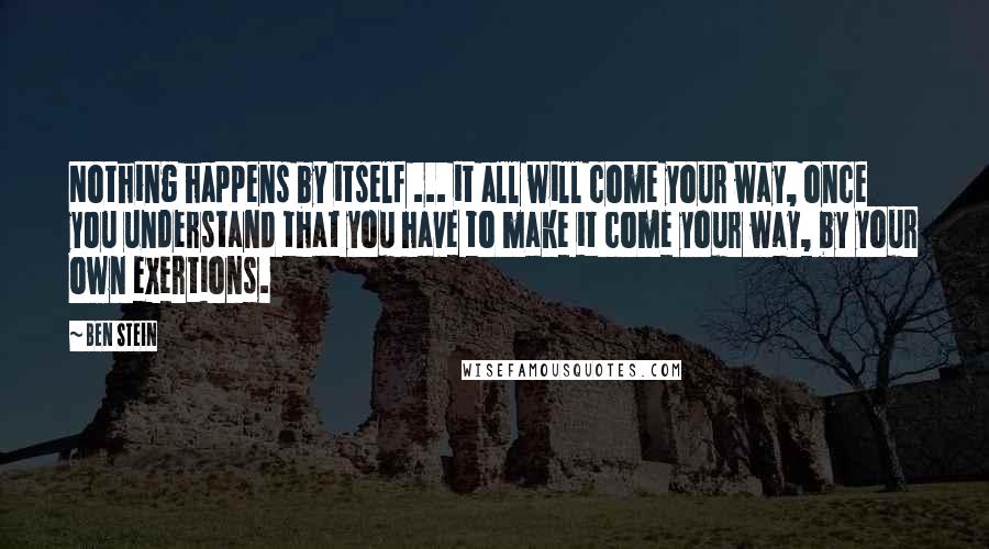 Ben Stein Quotes: Nothing happens by itself ... it all will come your way, once you understand that you have to make it come your way, by your own exertions.