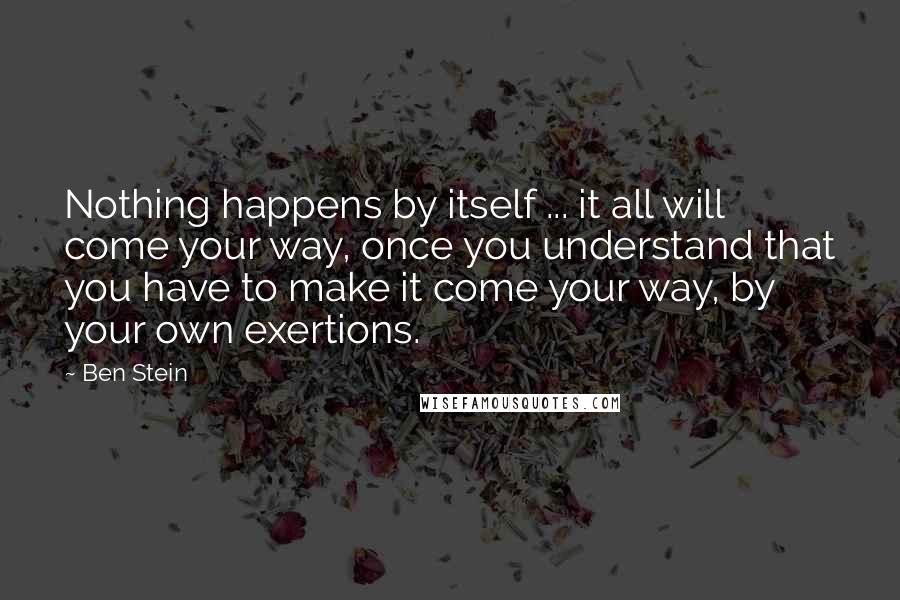 Ben Stein Quotes: Nothing happens by itself ... it all will come your way, once you understand that you have to make it come your way, by your own exertions.