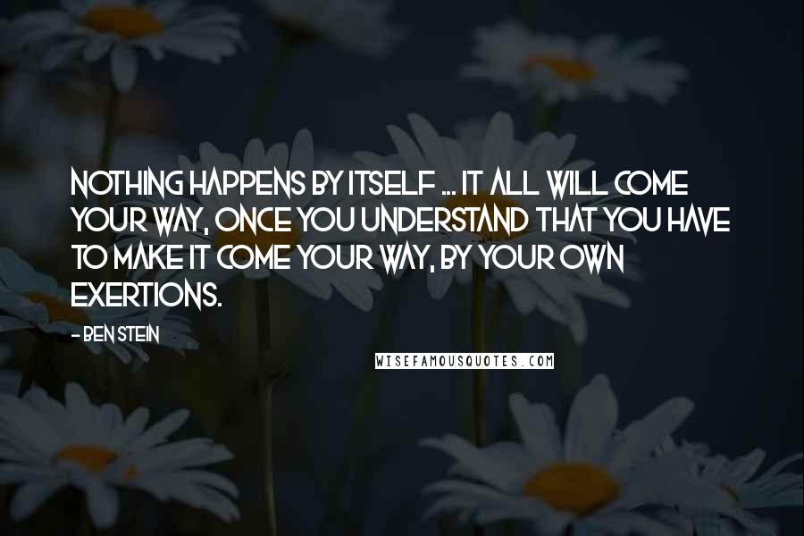 Ben Stein Quotes: Nothing happens by itself ... it all will come your way, once you understand that you have to make it come your way, by your own exertions.