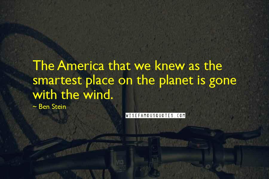 Ben Stein Quotes: The America that we knew as the smartest place on the planet is gone with the wind.
