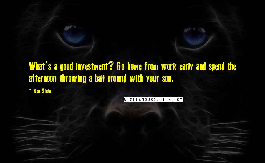 Ben Stein Quotes: What's a good investment? Go home from work early and spend the afternoon throwing a ball around with your son.