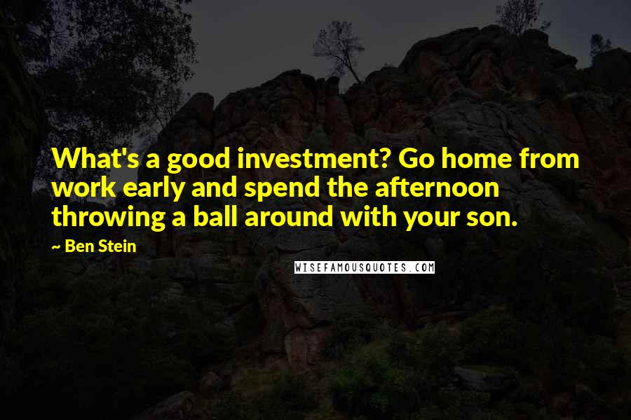 Ben Stein Quotes: What's a good investment? Go home from work early and spend the afternoon throwing a ball around with your son.