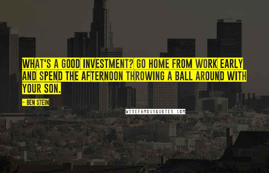 Ben Stein Quotes: What's a good investment? Go home from work early and spend the afternoon throwing a ball around with your son.