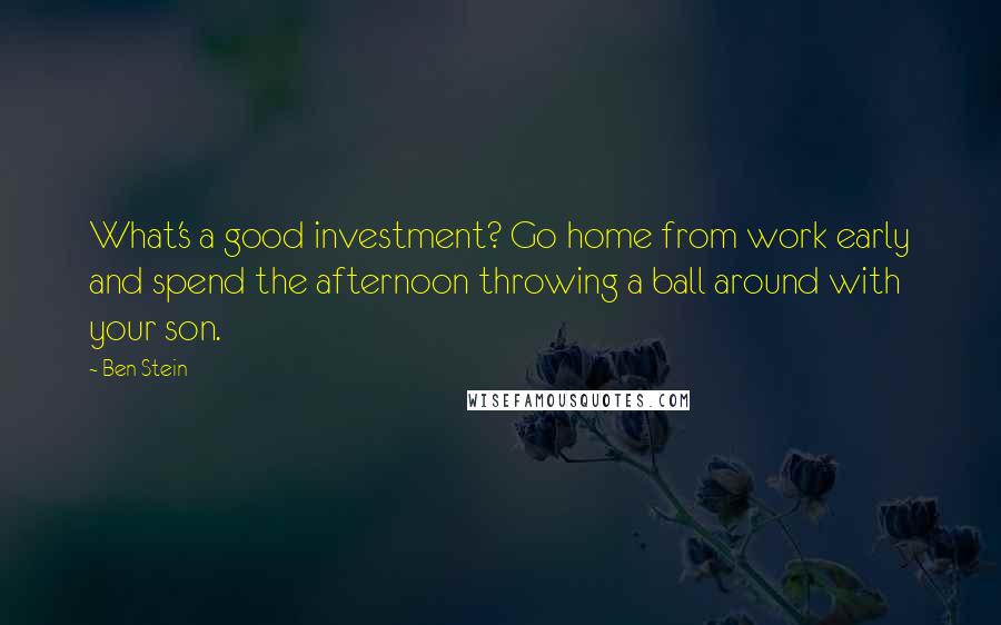 Ben Stein Quotes: What's a good investment? Go home from work early and spend the afternoon throwing a ball around with your son.