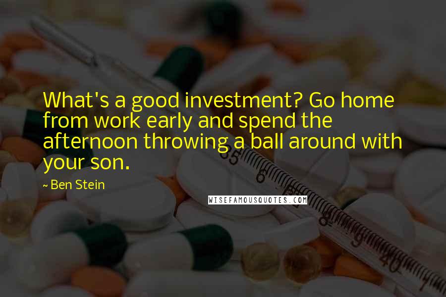 Ben Stein Quotes: What's a good investment? Go home from work early and spend the afternoon throwing a ball around with your son.