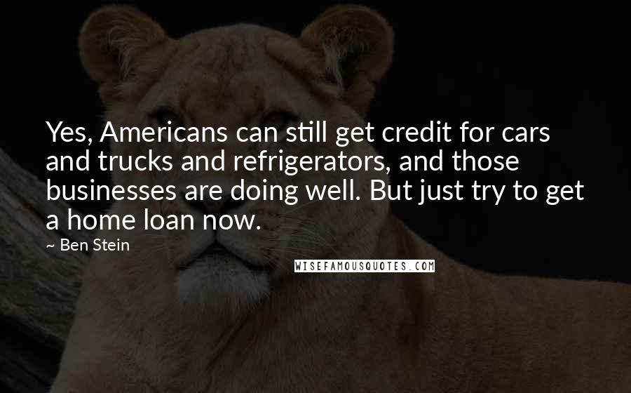 Ben Stein Quotes: Yes, Americans can still get credit for cars and trucks and refrigerators, and those businesses are doing well. But just try to get a home loan now.