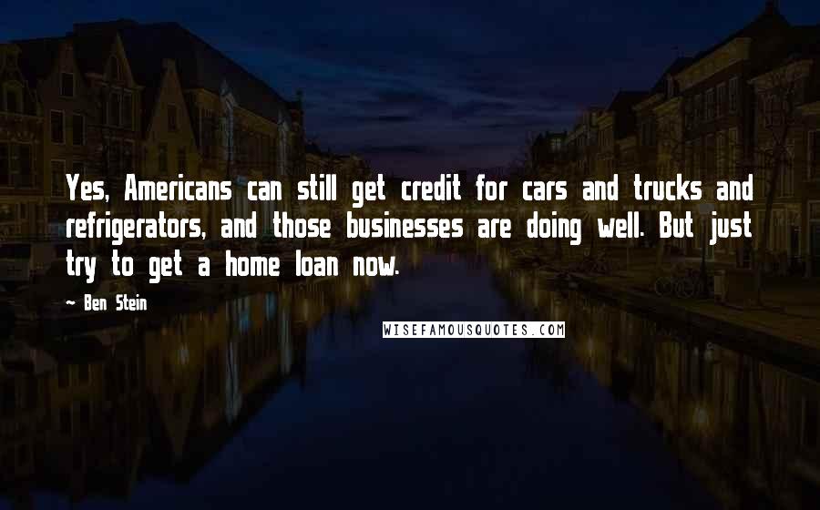 Ben Stein Quotes: Yes, Americans can still get credit for cars and trucks and refrigerators, and those businesses are doing well. But just try to get a home loan now.