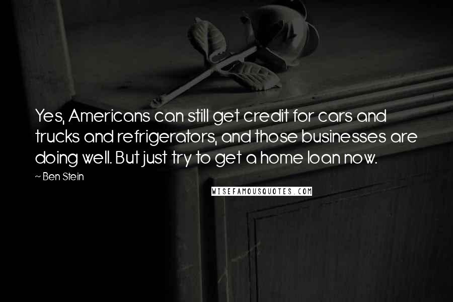 Ben Stein Quotes: Yes, Americans can still get credit for cars and trucks and refrigerators, and those businesses are doing well. But just try to get a home loan now.