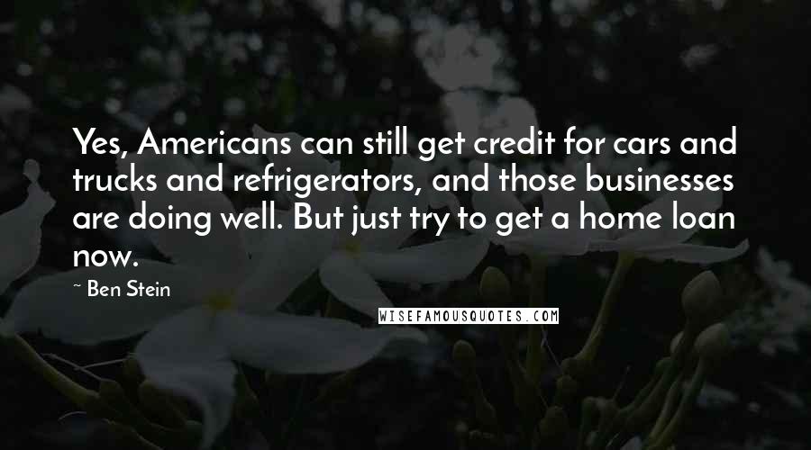 Ben Stein Quotes: Yes, Americans can still get credit for cars and trucks and refrigerators, and those businesses are doing well. But just try to get a home loan now.