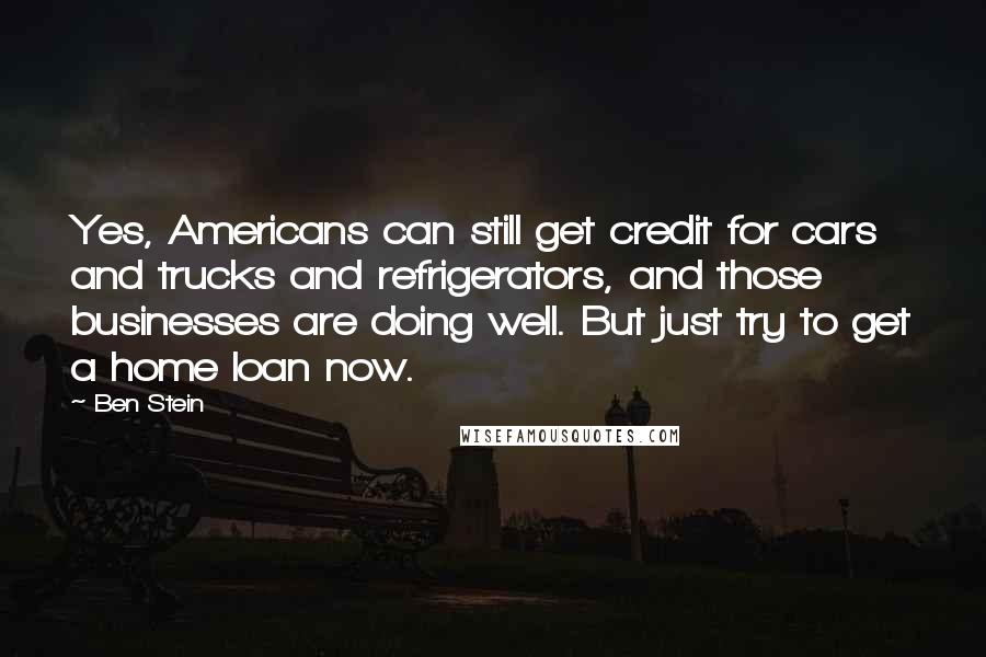 Ben Stein Quotes: Yes, Americans can still get credit for cars and trucks and refrigerators, and those businesses are doing well. But just try to get a home loan now.