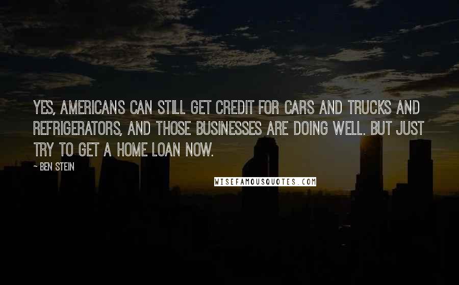 Ben Stein Quotes: Yes, Americans can still get credit for cars and trucks and refrigerators, and those businesses are doing well. But just try to get a home loan now.