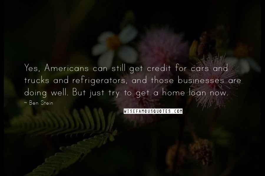 Ben Stein Quotes: Yes, Americans can still get credit for cars and trucks and refrigerators, and those businesses are doing well. But just try to get a home loan now.