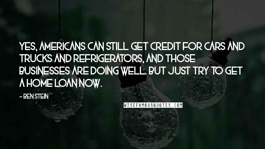 Ben Stein Quotes: Yes, Americans can still get credit for cars and trucks and refrigerators, and those businesses are doing well. But just try to get a home loan now.