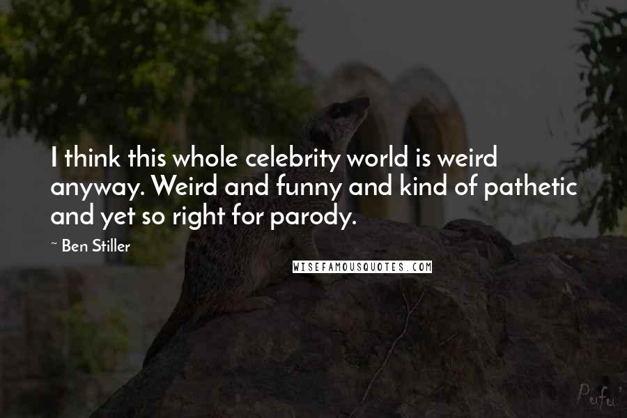 Ben Stiller Quotes: I think this whole celebrity world is weird anyway. Weird and funny and kind of pathetic and yet so right for parody.