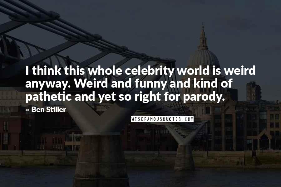 Ben Stiller Quotes: I think this whole celebrity world is weird anyway. Weird and funny and kind of pathetic and yet so right for parody.