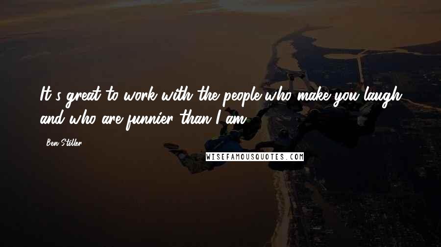 Ben Stiller Quotes: It's great to work with the people who make you laugh and who are funnier than I am.