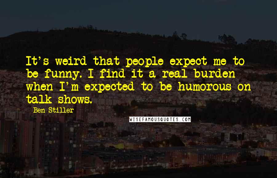 Ben Stiller Quotes: It's weird that people expect me to be funny. I find it a real burden when I'm expected to be humorous on talk shows.