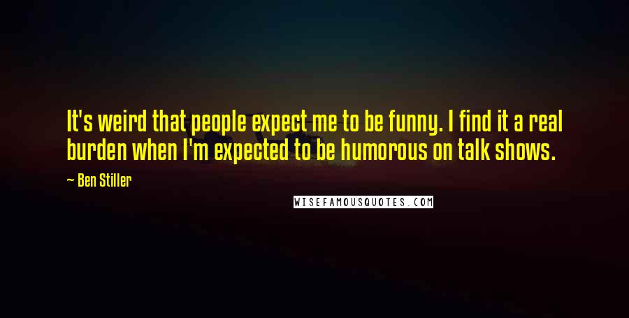 Ben Stiller Quotes: It's weird that people expect me to be funny. I find it a real burden when I'm expected to be humorous on talk shows.