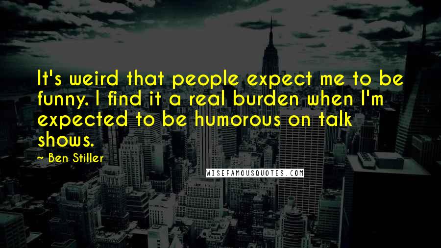 Ben Stiller Quotes: It's weird that people expect me to be funny. I find it a real burden when I'm expected to be humorous on talk shows.