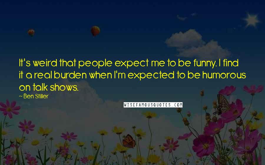 Ben Stiller Quotes: It's weird that people expect me to be funny. I find it a real burden when I'm expected to be humorous on talk shows.