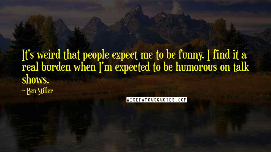 Ben Stiller Quotes: It's weird that people expect me to be funny. I find it a real burden when I'm expected to be humorous on talk shows.