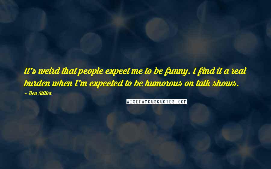 Ben Stiller Quotes: It's weird that people expect me to be funny. I find it a real burden when I'm expected to be humorous on talk shows.
