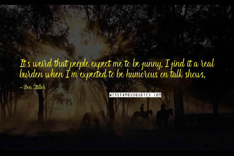 Ben Stiller Quotes: It's weird that people expect me to be funny. I find it a real burden when I'm expected to be humorous on talk shows.