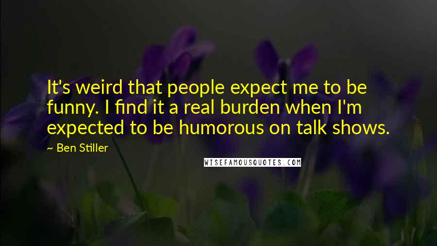 Ben Stiller Quotes: It's weird that people expect me to be funny. I find it a real burden when I'm expected to be humorous on talk shows.