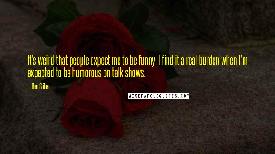 Ben Stiller Quotes: It's weird that people expect me to be funny. I find it a real burden when I'm expected to be humorous on talk shows.