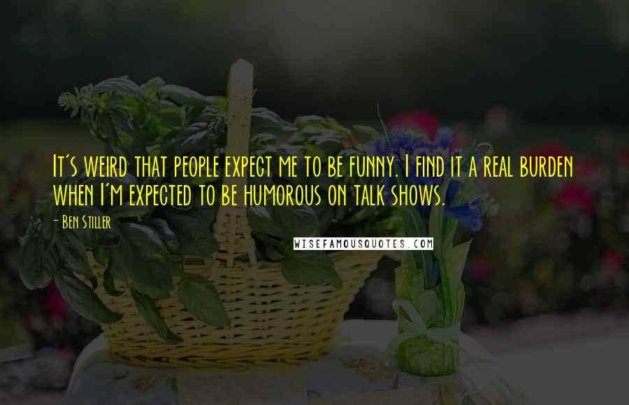 Ben Stiller Quotes: It's weird that people expect me to be funny. I find it a real burden when I'm expected to be humorous on talk shows.
