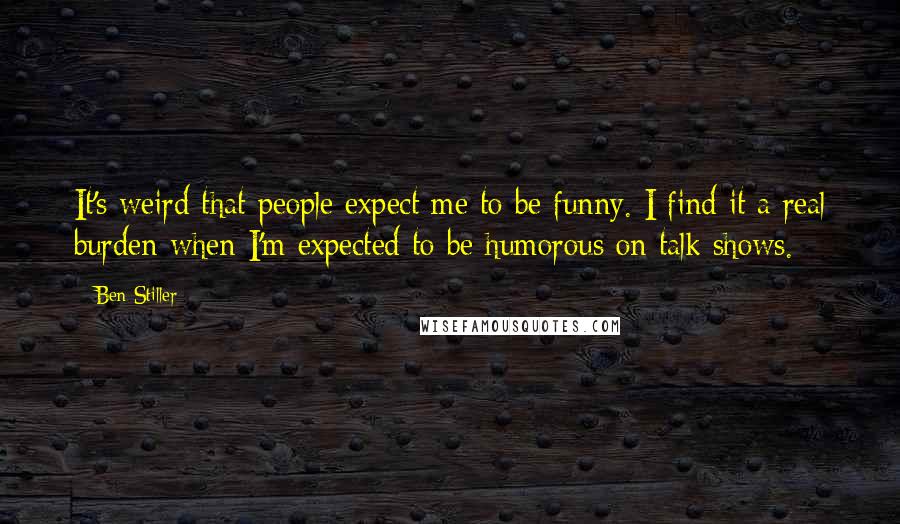 Ben Stiller Quotes: It's weird that people expect me to be funny. I find it a real burden when I'm expected to be humorous on talk shows.