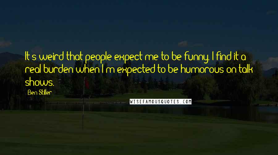 Ben Stiller Quotes: It's weird that people expect me to be funny. I find it a real burden when I'm expected to be humorous on talk shows.