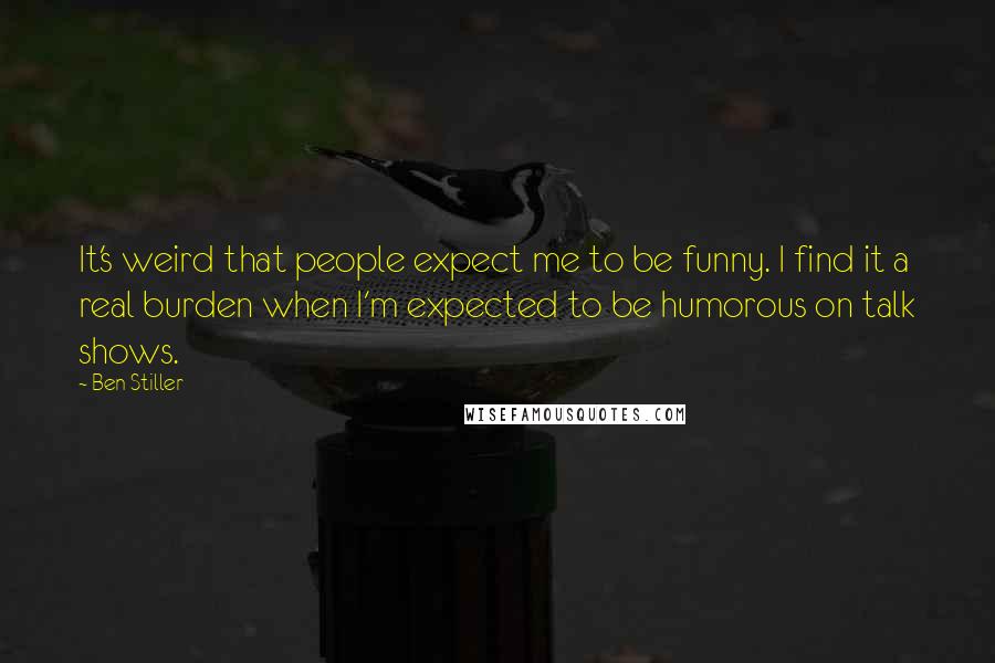 Ben Stiller Quotes: It's weird that people expect me to be funny. I find it a real burden when I'm expected to be humorous on talk shows.