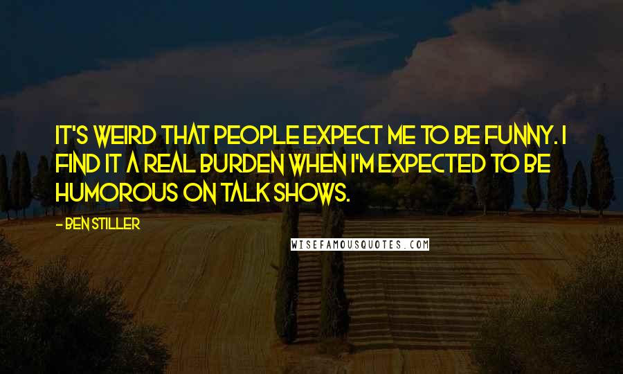 Ben Stiller Quotes: It's weird that people expect me to be funny. I find it a real burden when I'm expected to be humorous on talk shows.