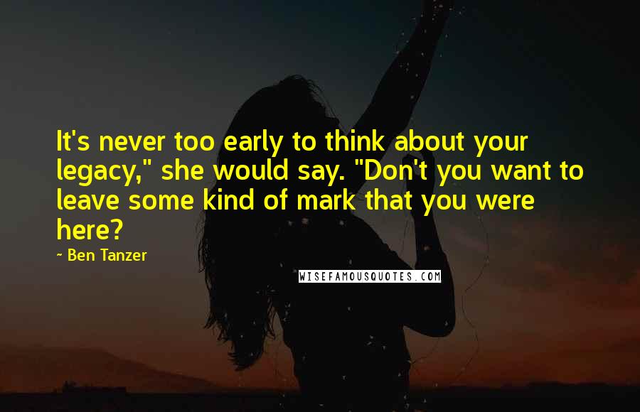 Ben Tanzer Quotes: It's never too early to think about your legacy," she would say. "Don't you want to leave some kind of mark that you were here?