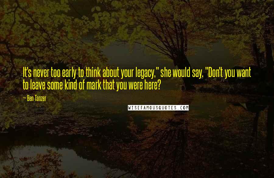 Ben Tanzer Quotes: It's never too early to think about your legacy," she would say. "Don't you want to leave some kind of mark that you were here?