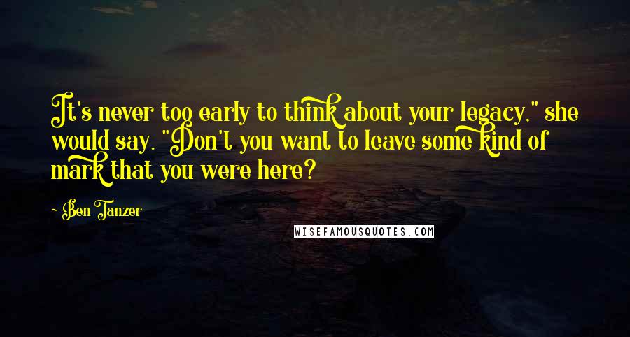 Ben Tanzer Quotes: It's never too early to think about your legacy," she would say. "Don't you want to leave some kind of mark that you were here?