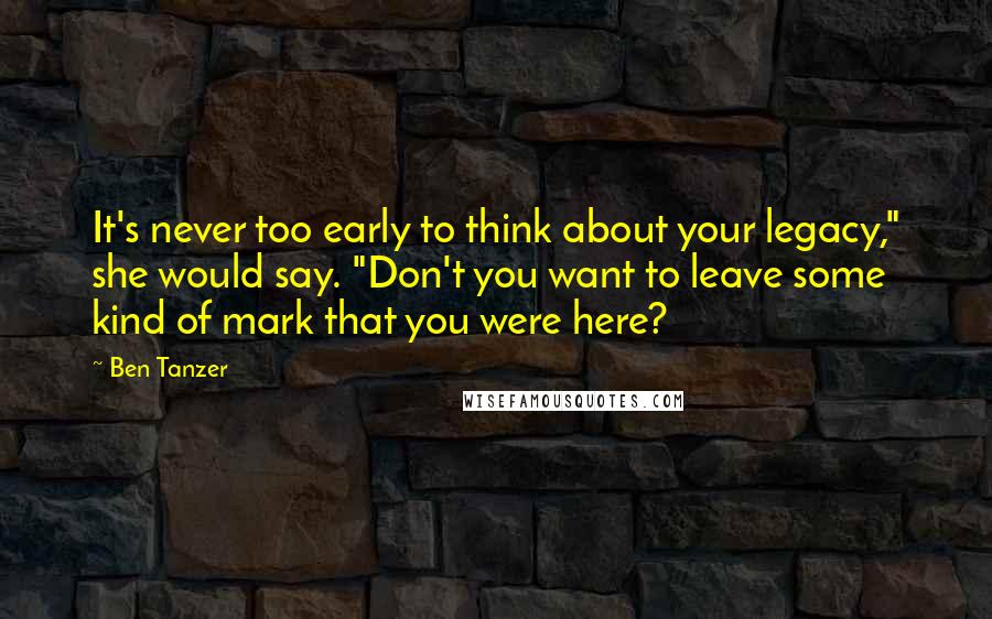 Ben Tanzer Quotes: It's never too early to think about your legacy," she would say. "Don't you want to leave some kind of mark that you were here?