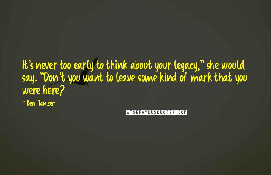 Ben Tanzer Quotes: It's never too early to think about your legacy," she would say. "Don't you want to leave some kind of mark that you were here?