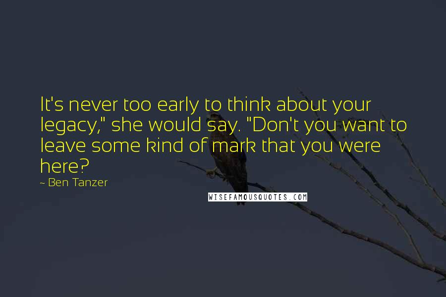 Ben Tanzer Quotes: It's never too early to think about your legacy," she would say. "Don't you want to leave some kind of mark that you were here?