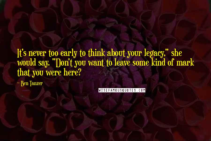 Ben Tanzer Quotes: It's never too early to think about your legacy," she would say. "Don't you want to leave some kind of mark that you were here?