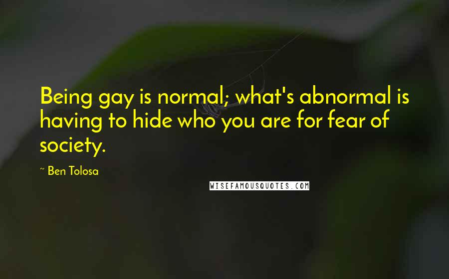 Ben Tolosa Quotes: Being gay is normal; what's abnormal is having to hide who you are for fear of society.
