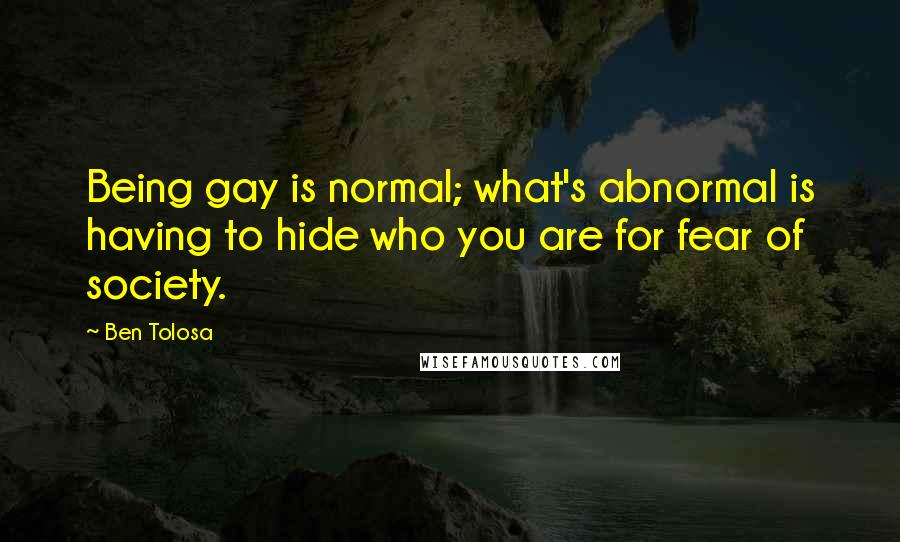 Ben Tolosa Quotes: Being gay is normal; what's abnormal is having to hide who you are for fear of society.