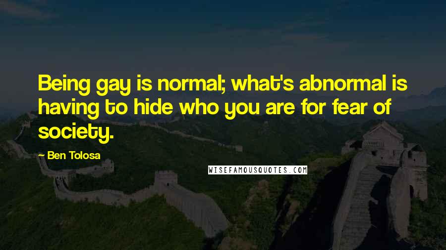 Ben Tolosa Quotes: Being gay is normal; what's abnormal is having to hide who you are for fear of society.