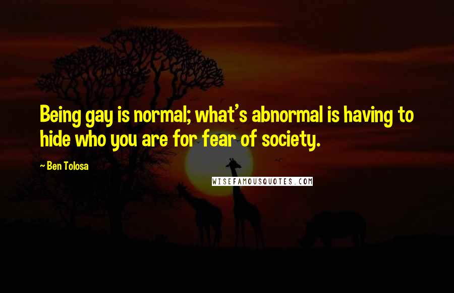 Ben Tolosa Quotes: Being gay is normal; what's abnormal is having to hide who you are for fear of society.