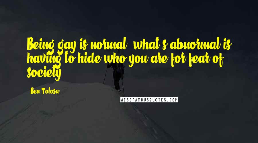 Ben Tolosa Quotes: Being gay is normal; what's abnormal is having to hide who you are for fear of society.