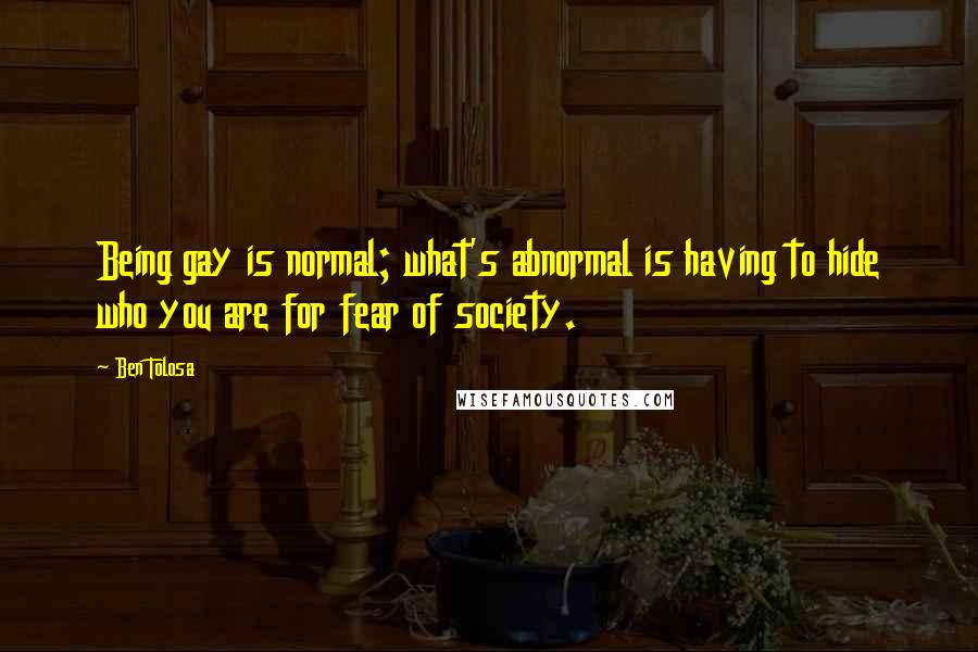 Ben Tolosa Quotes: Being gay is normal; what's abnormal is having to hide who you are for fear of society.