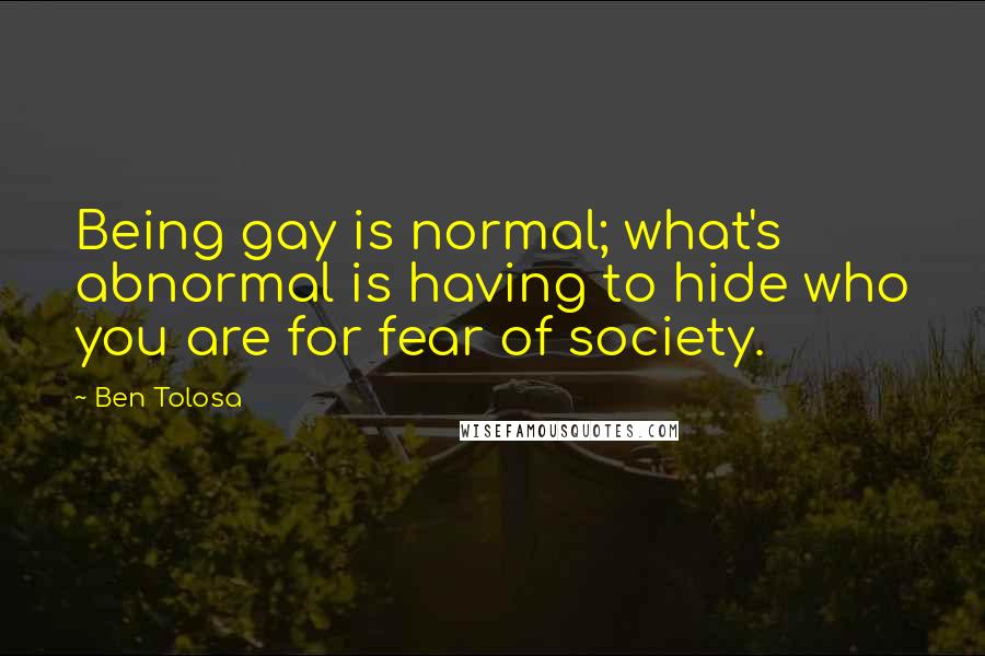 Ben Tolosa Quotes: Being gay is normal; what's abnormal is having to hide who you are for fear of society.
