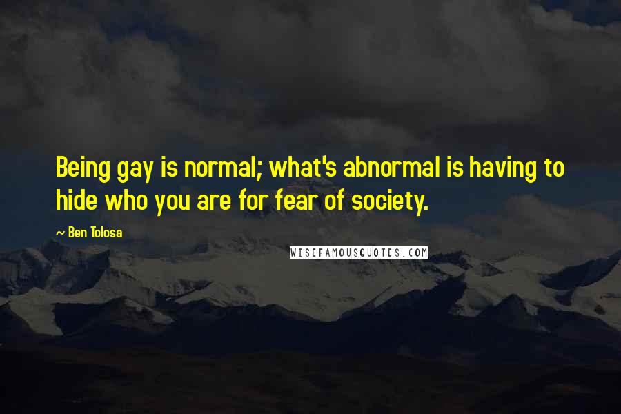 Ben Tolosa Quotes: Being gay is normal; what's abnormal is having to hide who you are for fear of society.