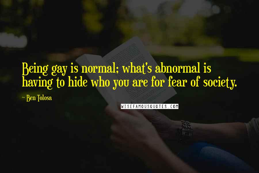 Ben Tolosa Quotes: Being gay is normal; what's abnormal is having to hide who you are for fear of society.